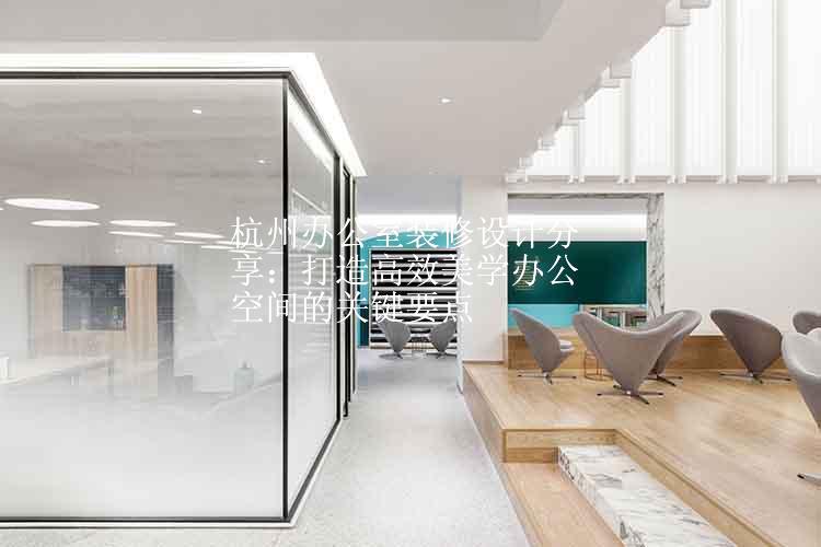 杭州办公室装修设计分享：打造高效美学办公空间的关键要点
