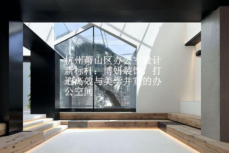 杭州萧山区办公室设计新标杆：博妍装饰，打造高效与美学并重的办公空间
